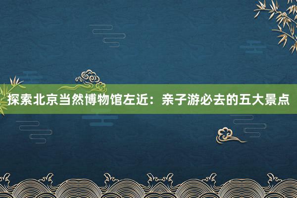 探索北京当然博物馆左近：亲子游必去的五大景点