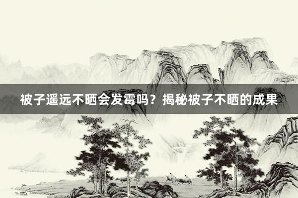 被子遥远不晒会发霉吗？揭秘被子不晒的成果