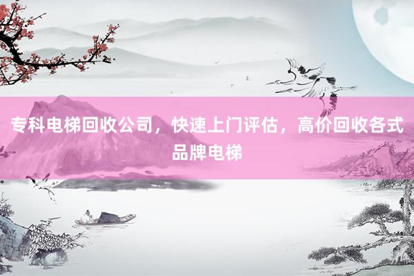 专科电梯回收公司，快速上门评估，高价回收各式品牌电梯
