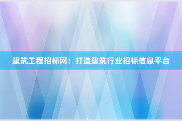 建筑工程招标网：打造建筑行业招标信息平台