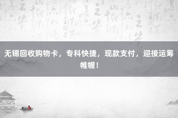 无锡回收购物卡，专科快捷，现款支付，迎接运筹帷幄！