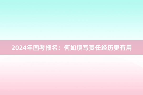 2024年国考报名：何如填写责任经历更有用