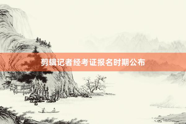 剪辑记者经考证报名时期公布